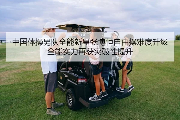 中国体操男队全能新星张博恒自由操难度升级 全能实力再获突破性提升